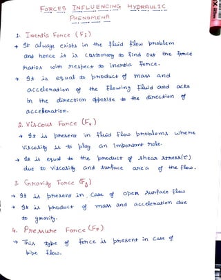 FoRCES INFLUENCING HyDRAUL1C
PHENo MENA
1 TNentia Fonce (F)
away exit in the luid flos pnoblem
and hence it i Catomasy toind out the fonce
9natios oith nespect to imertia once.
i eual to poduct g mas and
accelenation he Flouwing Fuid and octs
in he dinection oppoAite to he dinection of
accelenation.
. Viscow Fonce F,)
St is phesent in Fuid flous phoblems whene
Viscosiy i o play an imþortant ole.
i euas the poduct shean stheKa[T)
due tD Viscosiy and Awnface ofheflouo.
ane a
3 navidy Fonce )
3
oben unface flous
9 pesent in , Cae
hoduc+ $ m a and accelenation due
n avit
4. P3neMne Fonce FP)
Thix to1Ce is negent in Case d
ye
pipe loo.
 
