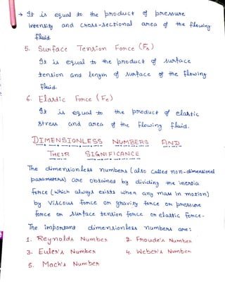 St i eual to the hoduc+ phemwme
intennty and ChOAs->ectiomal anea $the flosiny
the flousiny
intensiy
fluid
5. Sw face lension Fonce (F)
S i eual t he pnoduct Antace
sing
tenaion and ena utace he ausin
Fluid
G Eladtc FonceFe)
the poduct elantic
eual to
stress and anea the lowing fluid.
DIMENSIONLESs NUMBERS HND
THE IR SIGNIEICANCE
The dimension Less numbes» lalso Called mon-dimeniomal
The
paaamettsus) One obtained by dividing the inentia
fonce (Which auay exis when
any maw in motion)
by ViCos Tonce 0n ahaviy fonce on Þemne
tonce on face tension fonce Oh elaltic fonce.
The imbontant dimenaion leRs Mumbes ahe.
1. Reymolda Numbe Fnoude'a Numben
3. Eules'a Numbe 4. Weben' Numben
5. Mach' Num be
5.
 