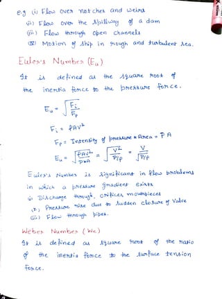 e Flous Ove Motches and ein
) Flos ove the 3pilluay a dam
FlowFlo hnouh Oben Channe
C) Motion Ahi in nough and tunbulent ea
Eule's Numbea (E)
defined a the Aquane noo
he imetia fonce o +he phessuwne tonce
E
F PAVv
Fp Tntensity of pnesauwe* Anea- PA
PA
Eu PIP PP
pxA
ules' s Numbes is ignificand in Plos bhoblems
in which a phe
esswne gnadient exints
DiAchange thnoug. 0ipceA, mouthbieces
(T) Pnessue ise due to udden clo8we o Valve
FLow hnough pipe
Webes Numbe ( We)
fthe nato
i de ined a
inetia fonce hee wPace tension
AJuane uo
the
foce.
 