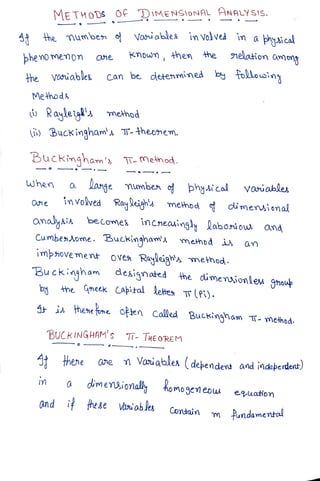 METHODS OFDiMENSloNAL HNALYSIS.
4 he mumben Voables im Volved in a phyaical
Known, then he nelation amn
he
hemomenon ane
Vasuables Can be detenmined b folousing
the
Methods
Rayleig metnod
BucKingham' T-thebnem.
Buckingham' T-MeAhod.
when a
lange mumben o phyi col Varuables
One invokved Rayign's method dimensional
omalyais becomes
incheasingyaboiow and
Cumbenome. BuCkinghamA memdd an
imhovement oves Rayliga method
Buckingham designoted 4he dimenaionlew gnoup
by ne Gneek Apikal lektes T (Pi).
A i A hene tone. ofjen called Buckingam T- method.
BUCKINGHAM's T- TREOREM
hene One Voniables (debendent andindeberdent)
a
dimenionally homogen eow euation
and i tese Vaniables Contain m
undamentoa
Fundamental
m
 