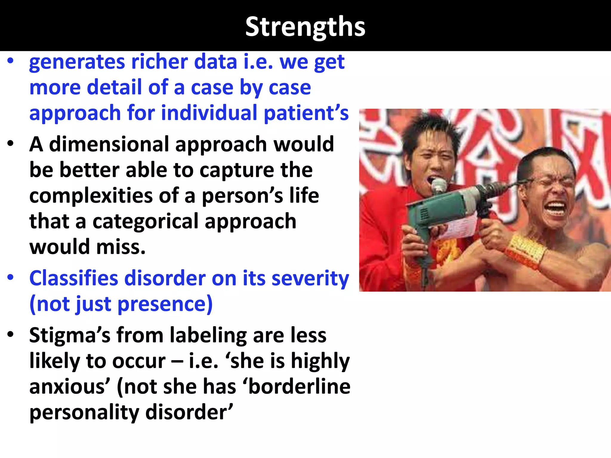 Strengths
• generates richer data i.e. we get
  more detail of a case by case
  approach for individual patient’s
• A dimensional approach would
  be better able to capture the
  complexities of a person’s life
  that a categorical approach
  would miss.
• Classifies disorder on its severity
  (not just presence)
• Stigma’s from labeling are less
  likely to occur – i.e. ‘she is highly
  anxious’ (not she has ‘borderline
  personality disorder’
 