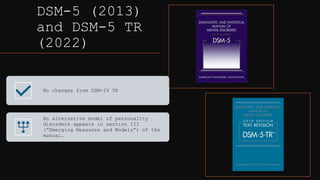 DSM-5 (2013)
and DSM-5 TR
(2022)
No changes from DSM-IV TR
An alternative model of personality
disorders appears in section III
(“Emerging Measures and Models”) of the
manual.
 