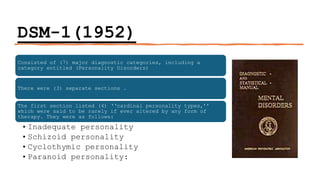 DSM-1(1952)
Consisted of (7) major diagnostic categories, including a
category entitled (Personality Disorders)
There were (3) separate sections .
The first section listed (4) ‘‘cardinal personality types,’’
which were said to be rarely if ever altered by any form of
therapy. They were as follows:
•Inadequate personality
•Schizoid personality
•Cyclothymic personality
•Paranoid personality:
 
