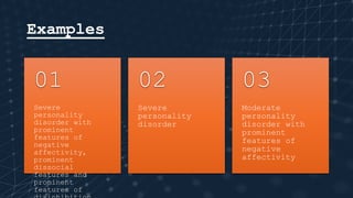 Examples
Severe
personality
disorder with
prominent
features of
negative
affectivity,
prominent
dissocial
features and
prominent
features of
01
Severe
personality
disorder
02
Moderate
personality
disorder with
prominent
features of
negative
affectivity
03
 