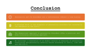 Conclusion
Personality and its disorders are a controversial subject a long history
A paradigm shift in the diagnosis of personality disorders has occurred by
the emergence of the ICD-11
The dimensional approach to personality disorders offer a practical and
more clinically satisfying approach.
We encourage a translation of an Arabic version of measures of personality
functioning and personality severity scales according to ICD-11, like LPFS
and PDS-ICD-11
 