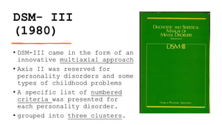DSM- III
(1980)
• DSM-III came in the form of an
innovative multiaxial approach
• Axis II was reserved for
personality disorders and some
types of childhood problems
• A specific list of numbered
criteria was presented for
each personality disorder.
• grouped into three clusters.
 