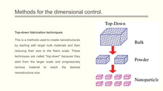 Methods for the dimensional control.
Top-down fabrication techniques
This is a methods used to create nanostructures
by starting with larger bulk materials and then
reducing their size to the Nano scale. These
techniques are called "top-down" because they
start from the larger scale and progressively
remove material to reach the desired
nanostructure size.
 
