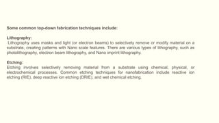 Some common top-down fabrication techniques include:
Lithography:
Lithography uses masks and light (or electron beams) to selectively remove or modify material on a
substrate, creating patterns with Nano scale features. There are various types of lithography, such as
photolithography, electron beam lithography, and Nano imprint lithography.
Etching:
Etching involves selectively removing material from a substrate using chemical, physical, or
electrochemical processes. Common etching techniques for nanofabrication include reactive ion
etching (RIE), deep reactive ion etching (DRIE), and wet chemical etching.
 