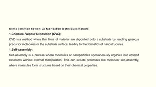 Some common bottom-up fabrication techniques include:
1.Chemical Vapour Deposition (CVD):
CVD is a method where thin films of material are deposited onto a substrate by reacting gaseous
precursor molecules on the substrate surface, leading to the formation of nanostructures.
1.Self-Assembly:
Self-assembly is a process where molecules or nanoparticles spontaneously organize into ordered
structures without external manipulation. This can include processes like molecular self-assembly,
where molecules form structures based on their chemical properties.
 