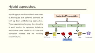 Hybrid approaches.
Hybrid approaches in nanofabrication refer
to techniques that combine elements of
both top-down and bottom-up approaches.
These approaches leverage the strengths
of each method to overcome limitations
and achieve more precise control over the
fabrication process and the resulting
nanostructures.
 