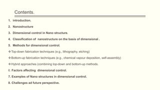 Contents.
1. introduction.
2. Nanostructure
3. Dimensional control in Nano structure.
4. Classification of nanostructure on the basis of dimensional .
5. Methods for dimensional control.
Top-down fabrication techniques (e.g., lithography, etching)
Bottom-up fabrication techniques (e.g., chemical vapour deposition, self-assembly)
Hybrid approaches (combining top-down and bottom-up methods.
6. Factors affecting dimensional control.
7. Examples of Nano structures in dimensional control.
8. Challenges ad future perspective.
 