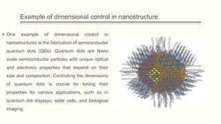 Example of dimensional control in nanostructure.
 One example of dimensional control in
nanostructures is the fabrication of semiconductor
quantum dots (QDs). Quantum dots are Nano
scale semiconductor particles with unique optical
and electronic properties that depend on their
size and composition. Controlling the dimensions
of quantum dots is crucial for tuning their
properties for various applications, such as in
quantum dot displays, solar cells, and biological
imaging.
 