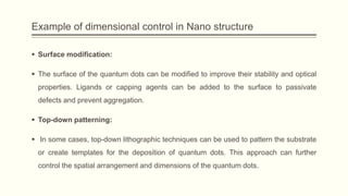 Example of dimensional control in Nano structure
 Surface modification:
 The surface of the quantum dots can be modified to improve their stability and optical
properties. Ligands or capping agents can be added to the surface to passivate
defects and prevent aggregation.
 Top-down patterning:
 In some cases, top-down lithographic techniques can be used to pattern the substrate
or create templates for the deposition of quantum dots. This approach can further
control the spatial arrangement and dimensions of the quantum dots.
 
