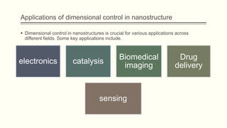 Applications of dimensional control in nanostructure
 Dimensional control in nanostructures is crucial for various applications across
different fields. Some key applications include.
electronics catalysis
Biomedical
imaging
Drug
delivery
sensing
 