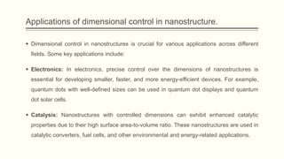 Applications of dimensional control in nanostructure.
 Dimensional control in nanostructures is crucial for various applications across different
fields. Some key applications include:
 Electronics: In electronics, precise control over the dimensions of nanostructures is
essential for developing smaller, faster, and more energy-efficient devices. For example,
quantum dots with well-defined sizes can be used in quantum dot displays and quantum
dot solar cells.
 Catalysis: Nanostructures with controlled dimensions can exhibit enhanced catalytic
properties due to their high surface area-to-volume ratio. These nanostructures are used in
catalytic converters, fuel cells, and other environmental and energy-related applications.
 