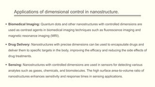 Applications of dimensional control in nanostructure.
 Biomedical Imaging: Quantum dots and other nanostructures with controlled dimensions are
used as contrast agents in biomedical imaging techniques such as fluorescence imaging and
magnetic resonance imaging (MRI).
 Drug Delivery: Nanostructures with precise dimensions can be used to encapsulate drugs and
deliver them to specific targets in the body, improving the efficacy and reducing the side effects of
drug treatments.
 Sensing: Nanostructures with controlled dimensions are used in sensors for detecting various
analytes such as gases, chemicals, and biomolecules. The high surface area-to-volume ratio of
nanostructures enhances sensitivity and response times in sensing applications.
 