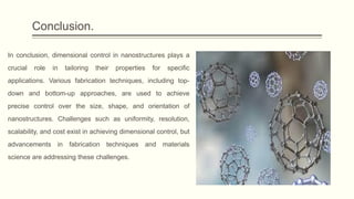 Conclusion.
In conclusion, dimensional control in nanostructures plays a
crucial role in tailoring their properties for specific
applications. Various fabrication techniques, including top-
down and bottom-up approaches, are used to achieve
precise control over the size, shape, and orientation of
nanostructures. Challenges such as uniformity, resolution,
scalability, and cost exist in achieving dimensional control, but
advancements in fabrication techniques and materials
science are addressing these challenges.
 