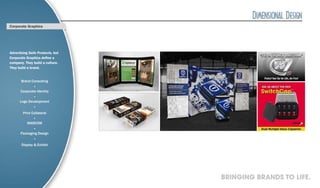 Corporate Graphics




Advertising Sells Products, but
Corporate Graphics define a
company. They build a culture.
They build a brand.


       Brand Consulting
               ·
      Corporate Identity
               ·
      Logo Development
               ·
        Print Collateral
               ·
           MARCOM
               ·
      Packaging Design
               ·
       Display & Exhibit




                                  BRINGING BRANDS TO LIFE.
 