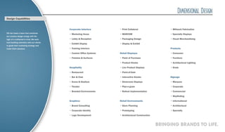 Design Capabilities


                                           Corporate Interiors       • Print Collateral                  • Millwork Fabrication
DD has fused a team that combines
                                           • Marketing Areas         • MARCOM                            • Specialty Displays
our creative design energy with the
logic of a craftsmen’s mind. We work       • Lobby & Reception       • Packaging Design                  • Visual Merchandising
hard building chemistry with our clients
                                           • Exhibit Display         • Display & Exhibit
to guide their marketing strategy and
make them standout.                        • Training Interiors                                          Products

                                           • Custom Office Systems   Retail Displays:                    • Consumer

                                           • Finishes & Surfaces     • Point of Purchase                 • Furniture

                                                                     • Product Kiosks                    • Architectural Lighting

                                           Hospitality               • Live Product Displays             • Kiosk

                                           • Restaurant              • Point-of-Sale

                                           • Bar & Club              • Interactive Kiosks                Signage

                                           • Arena & Stadium         • Showroom Displays                 • Marquee

                                           • Theater                 • Plan-o-gram                       • Corporate

                                           • Branded Environments    • Rollout Implementation            • Commercial

                                                                                                         • Wayfinding

                                           Graphics:                 Retail Environments                 • Informational

                                           • Brand Consulting        • Store Planning                    • Architectural

                                           • Corporate Identity      • Prototyping                       • Specialty

                                           • Logo Development        • Architectural Construction



                                                                                                    BRINGING BRANDS TO LIFE.
 