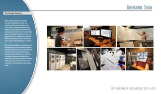 The Design Solution


What a great design team brings to
the table is perspective, talent, and
experience. We work as a partners on
every project receiving input from every
designer. Each challenge is collaborative
because great results come from gathering
opinions and ideas together to create the
right solution. Our designers all contribute
different experiences, diverse knowledge
and a unique understanding of our clients.


With various strengths, from 2D graphics to
3D engineering, having multiple designers
spending time on your project assures that
you have the most well-rounded design
solution possible. Whether your project is
a branding a corporate headquarters or
producing a large volume Point-of-Purchase
display, the team at DD works in concert
to provide the best solution to your design
needs.




                                               BRINGING BRANDS TO LIFE.
 