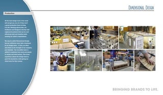 Production


All the best design work in the world
will not get you very far if there isn’t
a great production team to bring
it to life. Working side-by-side, our
Craftsmen and Designers develop well
engineered products that can be cost
effectively built and installed while
meeting our client’s expectations.


We may be called Dimensional Design,
but our craftsmen never take a backseat
to our design team… In fact, we often
view them as the strength of our company,
pun intended. Our incredible team is
skilled in materials from wood and plastic
to metals and solid surface. This broad
experience allows the design team to
push the boundaries while giving our
client more for their money.




                                             BRINGING BRANDS TO LIFE.
 