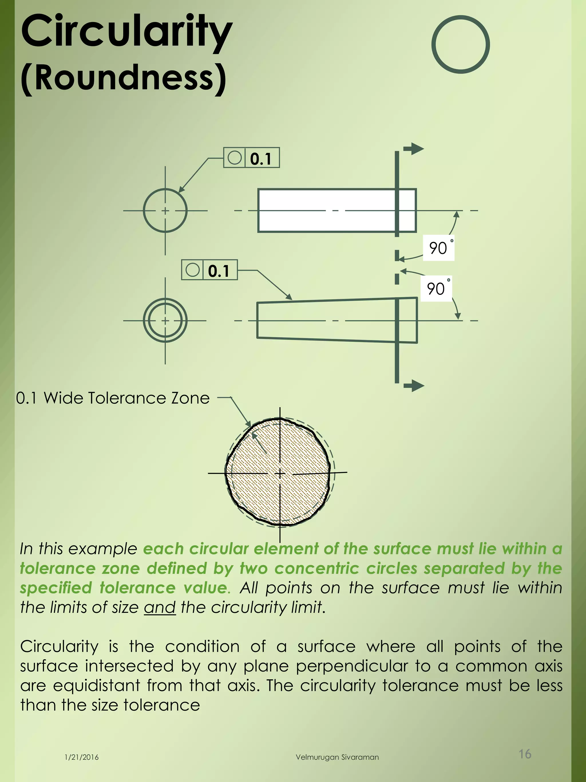 90
90
0.1
0.1 Wide Tolerance Zone
Circularity
(Roundness)
In this example each circular element of the surface must lie within a
tolerance zone defined by two concentric circles separated by the
specified tolerance value. All points on the surface must lie within
the limits of size and the circularity limit.
Circularity is the condition of a surface where all points of the
surface intersected by any plane perpendicular to a common axis
are equidistant from that axis. The circularity tolerance must be less
than the size tolerance
0.1
1/21/2016 Velmurugan Sivaraman 16
 