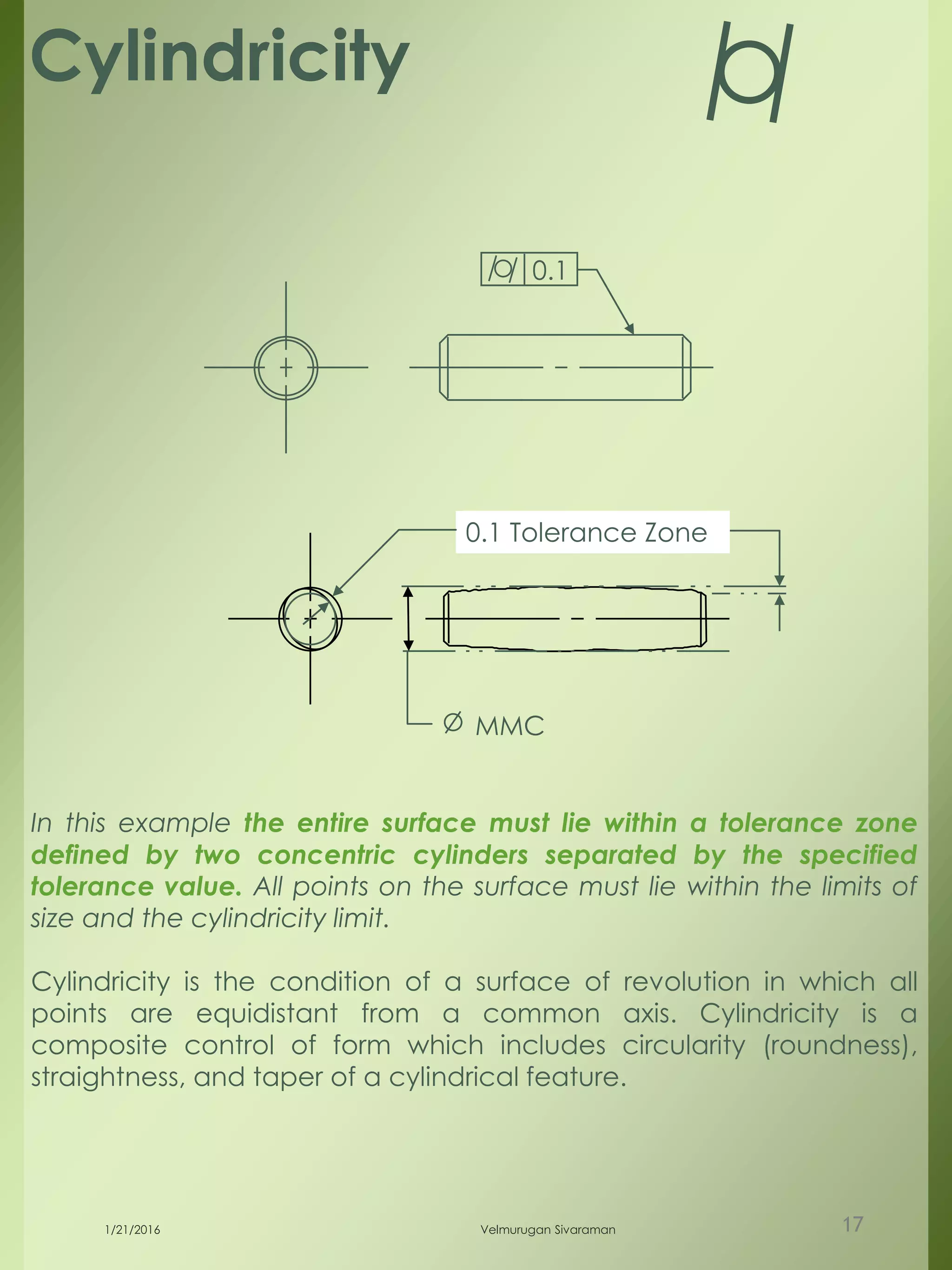 Cylindricity
0.1 Tolerance Zone
MMC
0.1
In this example the entire surface must lie within a tolerance zone
defined by two concentric cylinders separated by the specified
tolerance value. All points on the surface must lie within the limits of
size and the cylindricity limit.
Cylindricity is the condition of a surface of revolution in which all
points are equidistant from a common axis. Cylindricity is a
composite control of form which includes circularity (roundness),
straightness, and taper of a cylindrical feature.
1/21/2016 Velmurugan Sivaraman 17
 