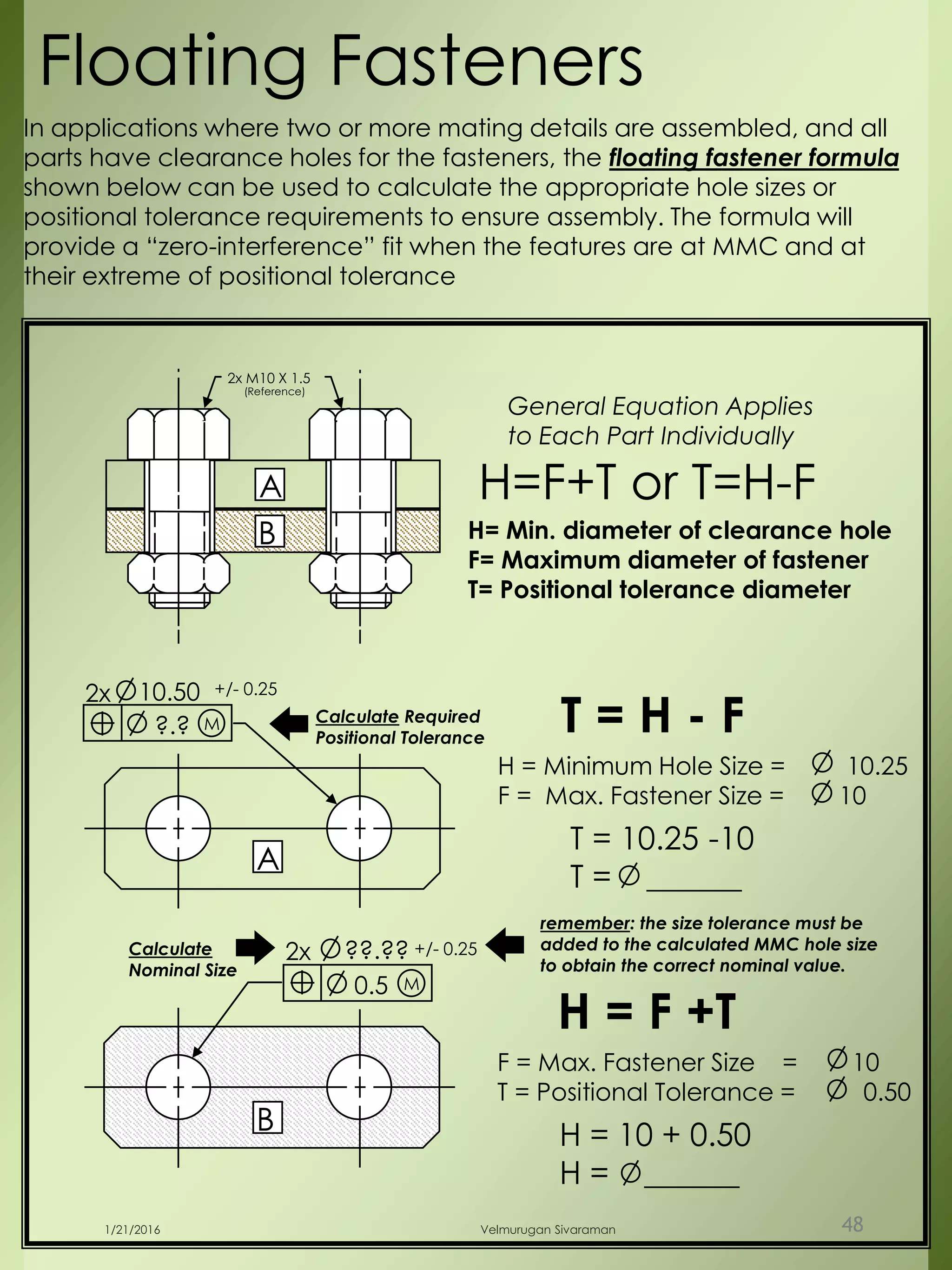 2x M10 X 1.5
(Reference)
B
A
?.?
2x 10.50 +/- 0.25
M Calculate Required
Positional Tolerance
0.5
2x ??.?? +/- 0.25
M
Calculate
Nominal Size
A
B
T = H - F
H = Minimum Hole Size = 10.25
F = Max. Fastener Size = 10
T = 10.25 -10
T = ______
Floating Fasteners
H = F +T
F = Max. Fastener Size = 10
T = Positional Tolerance = 0.50
H = 10 + 0.50
H = ______
In applications where two or more mating details are assembled, and all
parts have clearance holes for the fasteners, the floating fastener formula
shown below can be used to calculate the appropriate hole sizes or
positional tolerance requirements to ensure assembly. The formula will
provide a “zero-interference” fit when the features are at MMC and at
their extreme of positional tolerance
H= Min. diameter of clearance hole
F= Maximum diameter of fastener
T= Positional tolerance diameter
H=F+T or T=H-F
General Equation Applies
to Each Part Individually
remember: the size tolerance must be
added to the calculated MMC hole size
to obtain the correct nominal value.
1/21/2016 Velmurugan Sivaraman 48
 