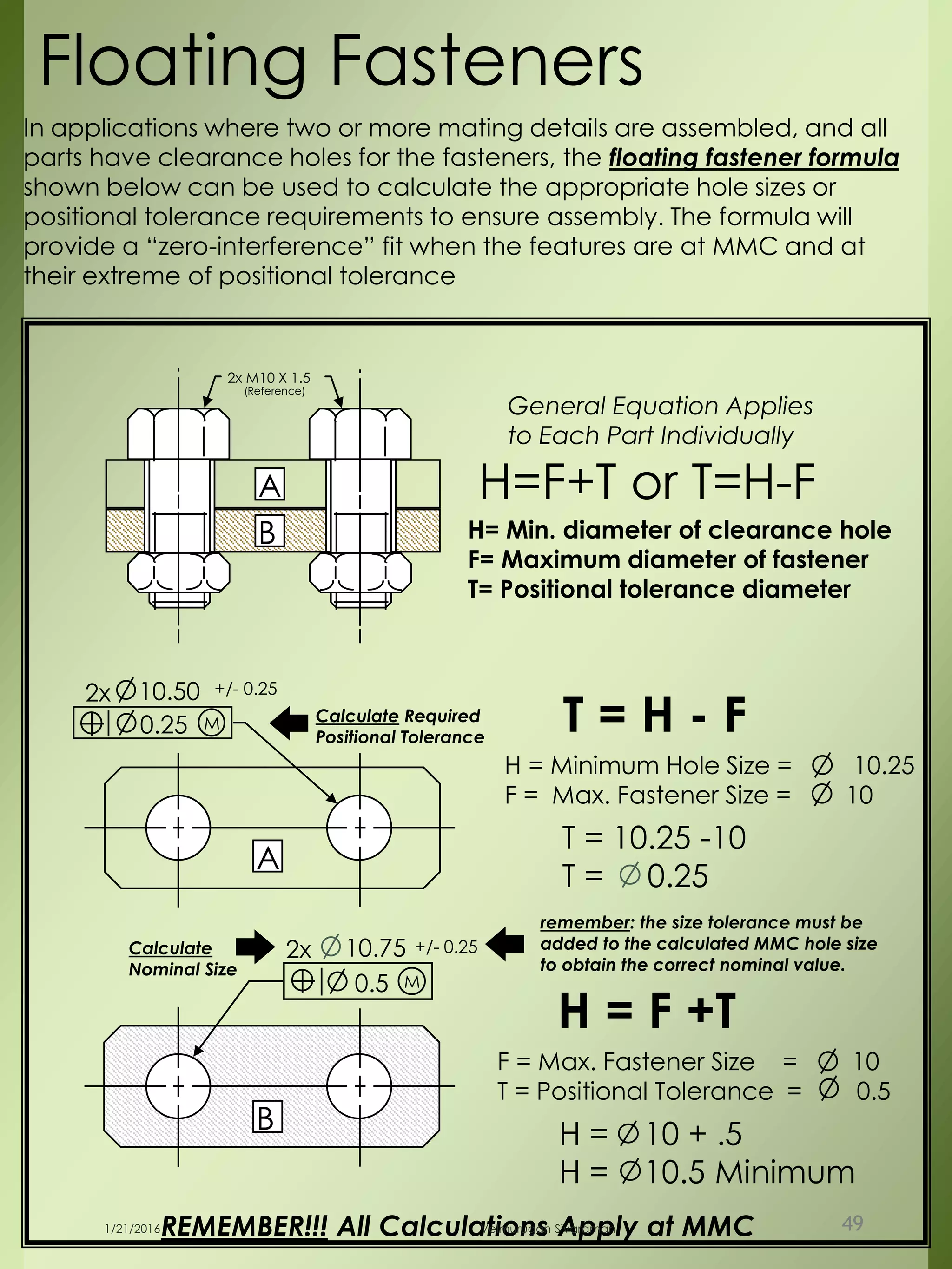 2x M10 X 1.5
(Reference)
B
A
0.25
2x 10.50 +/- 0.25
M
0.5
2x 10.75 +/- 0.25
M
A
B
Floating Fasteners
REMEMBER!!! All Calculations Apply at MMC
H= Min. diameter of clearance hole
F= Maximum diameter of fastener
T= Positional tolerance diameter
H=F+T or T=H-F
General Equation Applies
to Each Part Individually
T = H - F
H = Minimum Hole Size = 10.25
F = Max. Fastener Size = 10
T = 10.25 -10
T = 0.25
Calculate Required
Positional Tolerance
F = Max. Fastener Size = 10
T = Positional Tolerance = 0.5
H = 10 + .5
H = 10.5 Minimum
H = F +T
In applications where two or more mating details are assembled, and all
parts have clearance holes for the fasteners, the floating fastener formula
shown below can be used to calculate the appropriate hole sizes or
positional tolerance requirements to ensure assembly. The formula will
provide a “zero-interference” fit when the features are at MMC and at
their extreme of positional tolerance
remember: the size tolerance must be
added to the calculated MMC hole size
to obtain the correct nominal value.
Calculate
Nominal Size
1/21/2016 Velmurugan Sivaraman 49
 