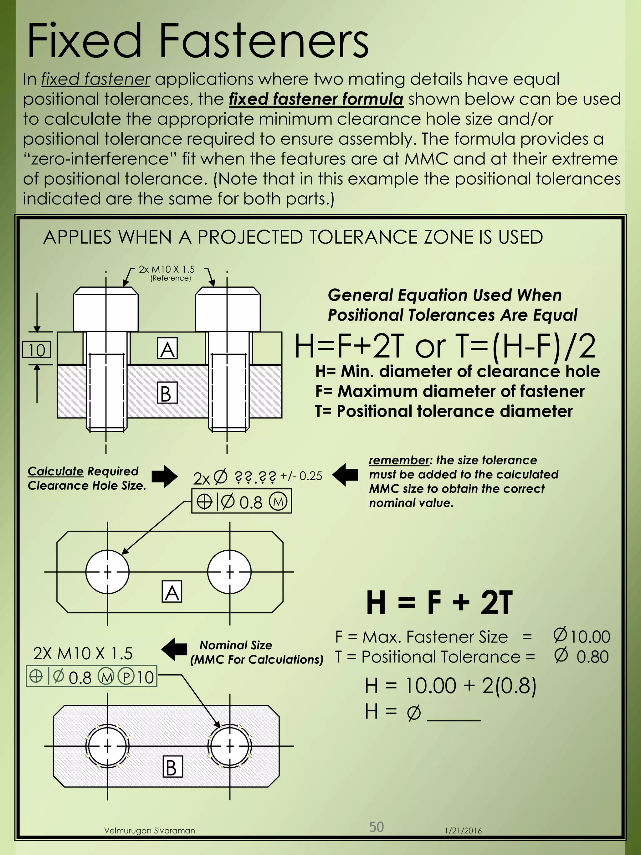 F = Max. Fastener Size = 10.00
T = Positional Tolerance = 0.80
2x M10 X 1.5
(Reference)
B
A
0.8
2x ??.?? +/- 0.25
M
Calculate Required
Clearance Hole Size.
2X M10 X 1.5
A
B
Fixed Fasteners
H = 10.00 + 2(0.8)
H = _____
H= Min. diameter of clearance hole
F= Maximum diameter of fastener
T= Positional tolerance diameter
H=F+2T or T=(H-F)/2
General Equation Used When
Positional Tolerances Are Equal
In fixed fastener applications where two mating details have equal
positional tolerances, the fixed fastener formula shown below can be used
to calculate the appropriate minimum clearance hole size and/or
positional tolerance required to ensure assembly. The formula provides a
“zero-interference” fit when the features are at MMC and at their extreme
of positional tolerance. (Note that in this example the positional tolerances
indicated are the same for both parts.)
0.8 M 10P
APPLIES WHEN A PROJECTED TOLERANCE ZONE IS USED
Nominal Size
(MMC For Calculations)
H = F + 2T
remember: the size tolerance
must be added to the calculated
MMC size to obtain the correct
nominal value.
10
1/21/2016Velmurugan Sivaraman 50
 