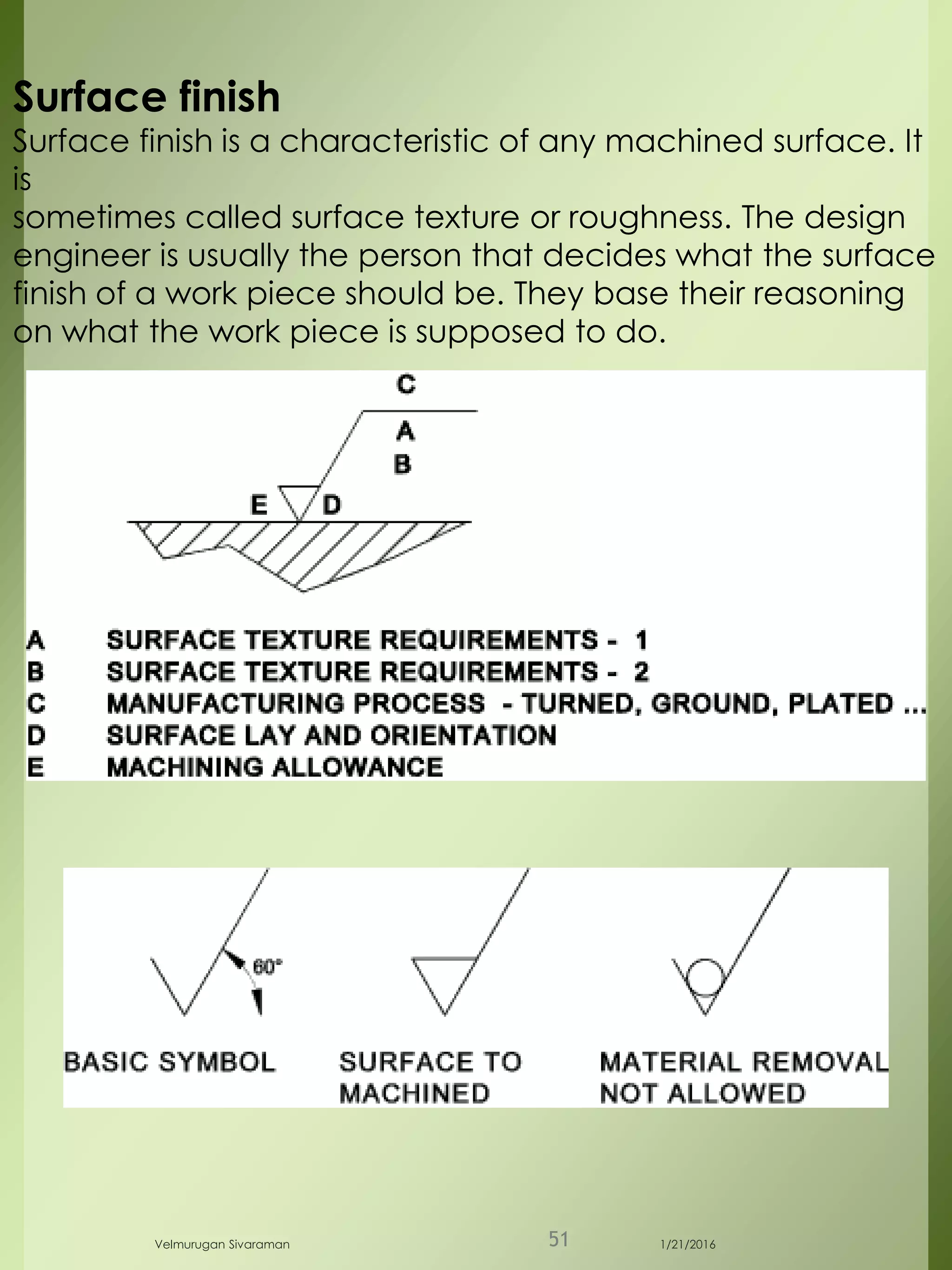 Surface finish
Surface finish is a characteristic of any machined surface. It
is
sometimes called surface texture or roughness. The design
engineer is usually the person that decides what the surface
finish of a work piece should be. They base their reasoning
on what the work piece is supposed to do.
1/21/2016Velmurugan Sivaraman 51
 