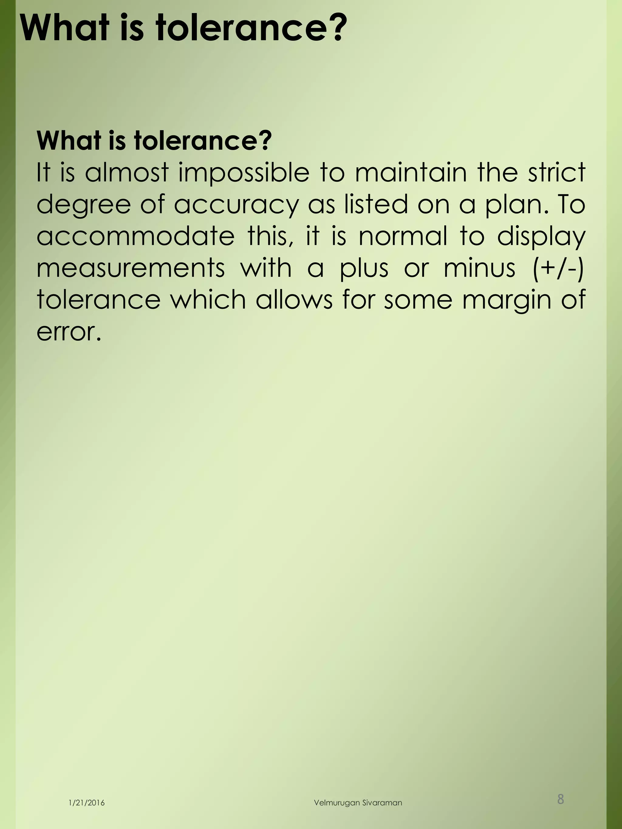 What is tolerance?
It is almost impossible to maintain the strict
degree of accuracy as listed on a plan. To
accommodate this, it is normal to display
measurements with a plus or minus (+/-)
tolerance which allows for some margin of
error.
1/21/2016 Velmurugan Sivaraman 8
What is tolerance?
 