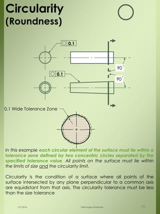 90
90
0.1
0.1 Wide Tolerance Zone
Circularity
(Roundness)
In this example each circular element of the surface must lie within a
tolerance zone defined by two concentric circles separated by the
specified tolerance value. All points on the surface must lie within
the limits of size and the circularity limit.
Circularity is the condition of a surface where all points of the
surface intersected by any plane perpendicular to a common axis
are equidistant from that axis. The circularity tolerance must be less
than the size tolerance
0.1
1/21/2016 Velmurugan Sivaraman 16
 