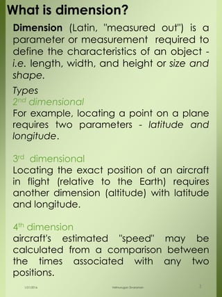 Dimension (Latin, "measured out") is a
parameter or measurement required to
define the characteristics of an object -
i.e. length, width, and height or size and
shape.
What is dimension?
Types
2nd dimensional
For example, locating a point on a plane
requires two parameters - latitude and
longitude.
3rd dimensional
Locating the exact position of an aircraft
in flight (relative to the Earth) requires
another dimension (altitude) with latitude
and longitude.
4th dimension
aircraft's estimated "speed" may be
calculated from a comparison between
the times associated with any two
positions.
1/21/2016 Velmurugan Sivaraman 3
 