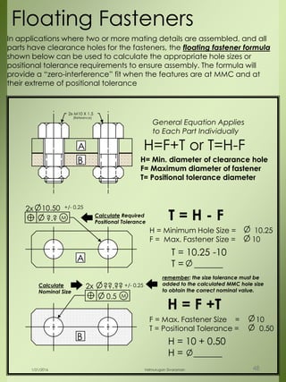 2x M10 X 1.5
(Reference)
B
A
?.?
2x 10.50 +/- 0.25
M Calculate Required
Positional Tolerance
0.5
2x ??.?? +/- 0.25
M
Calculate
Nominal Size
A
B
T = H - F
H = Minimum Hole Size = 10.25
F = Max. Fastener Size = 10
T = 10.25 -10
T = ______
Floating Fasteners
H = F +T
F = Max. Fastener Size = 10
T = Positional Tolerance = 0.50
H = 10 + 0.50
H = ______
In applications where two or more mating details are assembled, and all
parts have clearance holes for the fasteners, the floating fastener formula
shown below can be used to calculate the appropriate hole sizes or
positional tolerance requirements to ensure assembly. The formula will
provide a “zero-interference” fit when the features are at MMC and at
their extreme of positional tolerance
H= Min. diameter of clearance hole
F= Maximum diameter of fastener
T= Positional tolerance diameter
H=F+T or T=H-F
General Equation Applies
to Each Part Individually
remember: the size tolerance must be
added to the calculated MMC hole size
to obtain the correct nominal value.
1/21/2016 Velmurugan Sivaraman 48
 