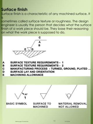 Surface finish
Surface finish is a characteristic of any machined surface. It
is
sometimes called surface texture or roughness. The design
engineer is usually the person that decides what the surface
finish of a work piece should be. They base their reasoning
on what the work piece is supposed to do.
1/21/2016Velmurugan Sivaraman 51
 