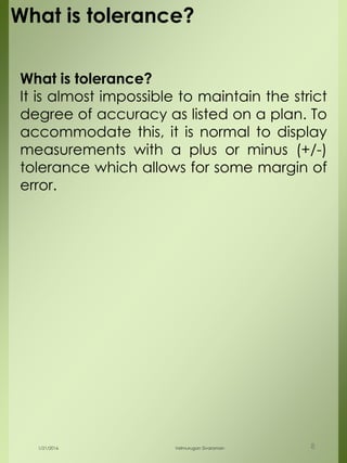 What is tolerance?
It is almost impossible to maintain the strict
degree of accuracy as listed on a plan. To
accommodate this, it is normal to display
measurements with a plus or minus (+/-)
tolerance which allows for some margin of
error.
1/21/2016 Velmurugan Sivaraman 8
What is tolerance?
 
