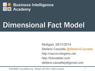 Dimensional Fact Model 
Stuttgart, 26/11/2014 
Stefano Cazzella @StefanoCazzella 
http://caccio.blogdns.net 
http://bimodeler.com 
stefano.cazzella{at}gmail.com 
BI ACADEMY Launch@Germany - Stuttgart, 26/11/2014 - Stefano Cazzella 1 
 