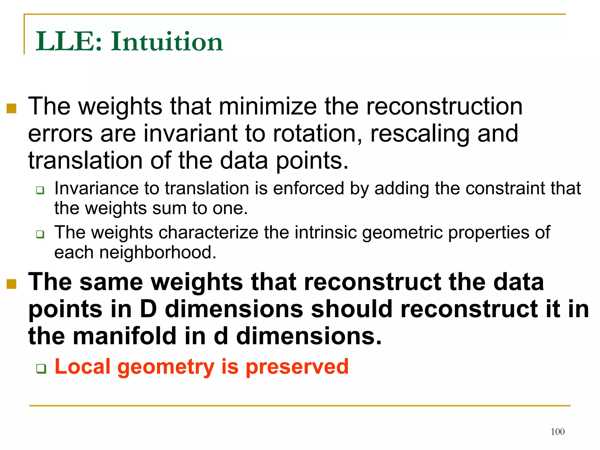 LLE: Intuition

The weights that minimize the reconstruction
errors are invariant to rotation, rescaling and
translation of the data points.
  Invariance to translation is enforced by adding the constraint that
  the weights sum to one.
  The weights characterize the intrinsic geometric properties of
  each neighborhood.
The same weights that reconstruct the data
points in D dimensions should reconstruct it in
the manifold in d dimensions.
  Local geometry is preserved

                                                                 100
 
