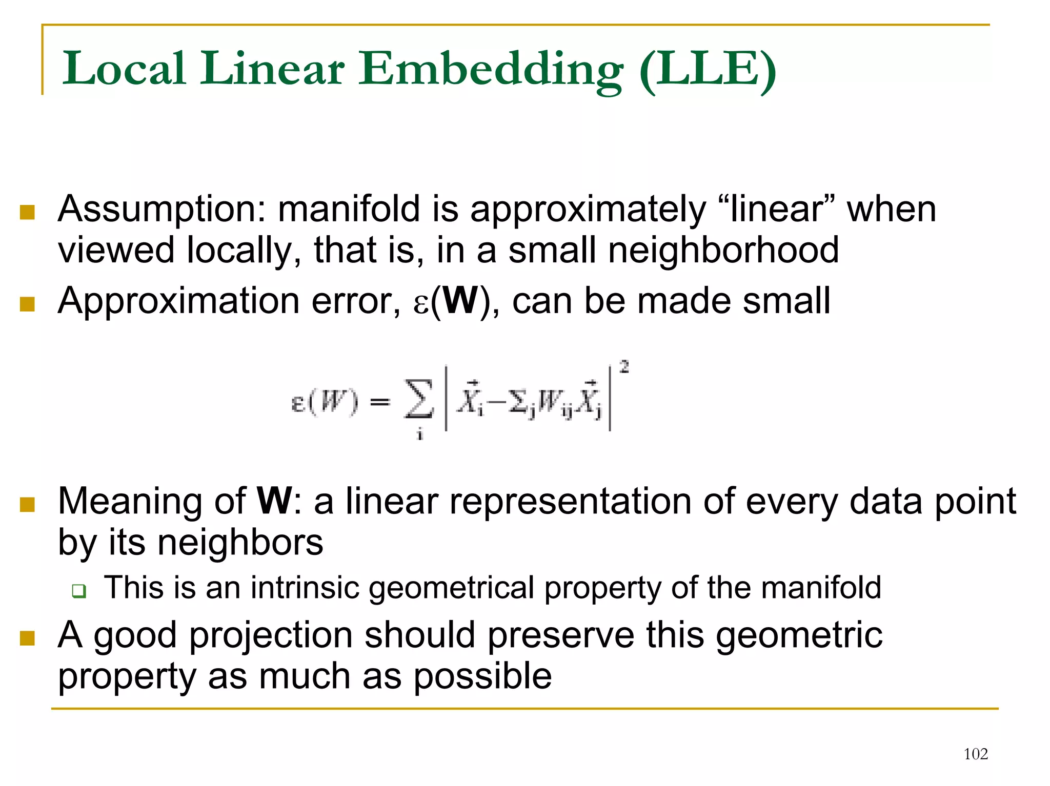 Local Linear Embedding (LLE)

Assumption: manifold is approximately “linear” when
viewed locally, that is, in a small neighborhood
Approximation error, ε(W), can be made small




Meaning of W: a linear representation of every data point
by its neighbors
  This is an intrinsic geometrical property of the manifold
A good projection should preserve this geometric
property as much as possible
                                                              102
 