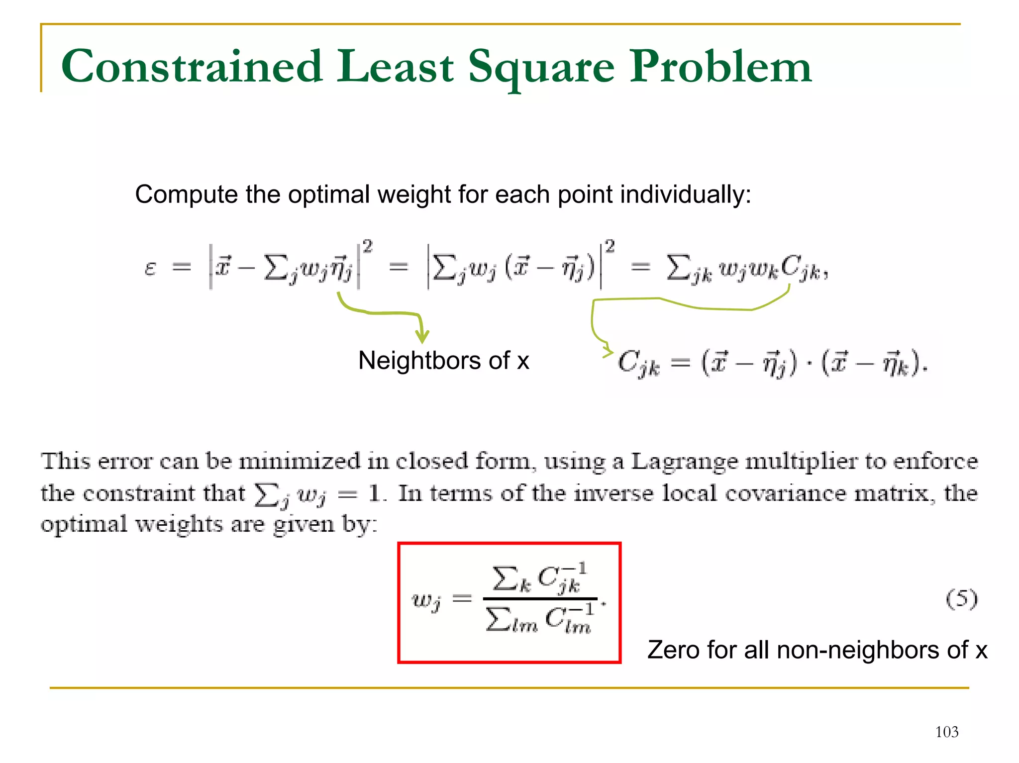 Constrained Least Square Problem

   Compute the optimal weight for each point individually:




                      Neightbors of x




                                                Zero for all non-neighbors of x


                                                                          103
 