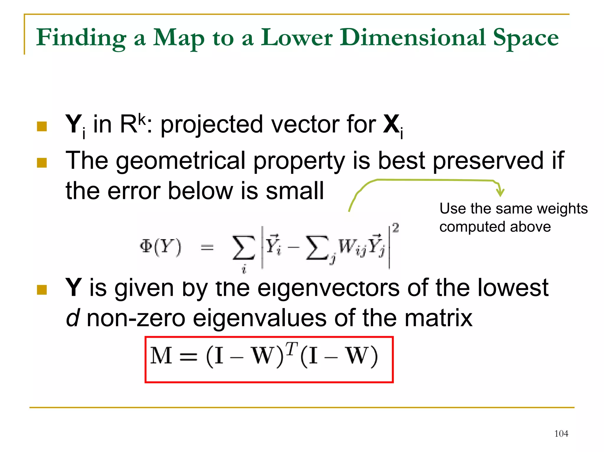 Finding a Map to a Lower Dimensional Space


  Yi in Rk: projected vector for Xi
  The geometrical property is best preserved if
  the error below is small
                                    Use the same weights
                                    computed above



  Y is given by the eigenvectors of the lowest
  d non-zero eigenvalues of the matrix



                                                   104
 