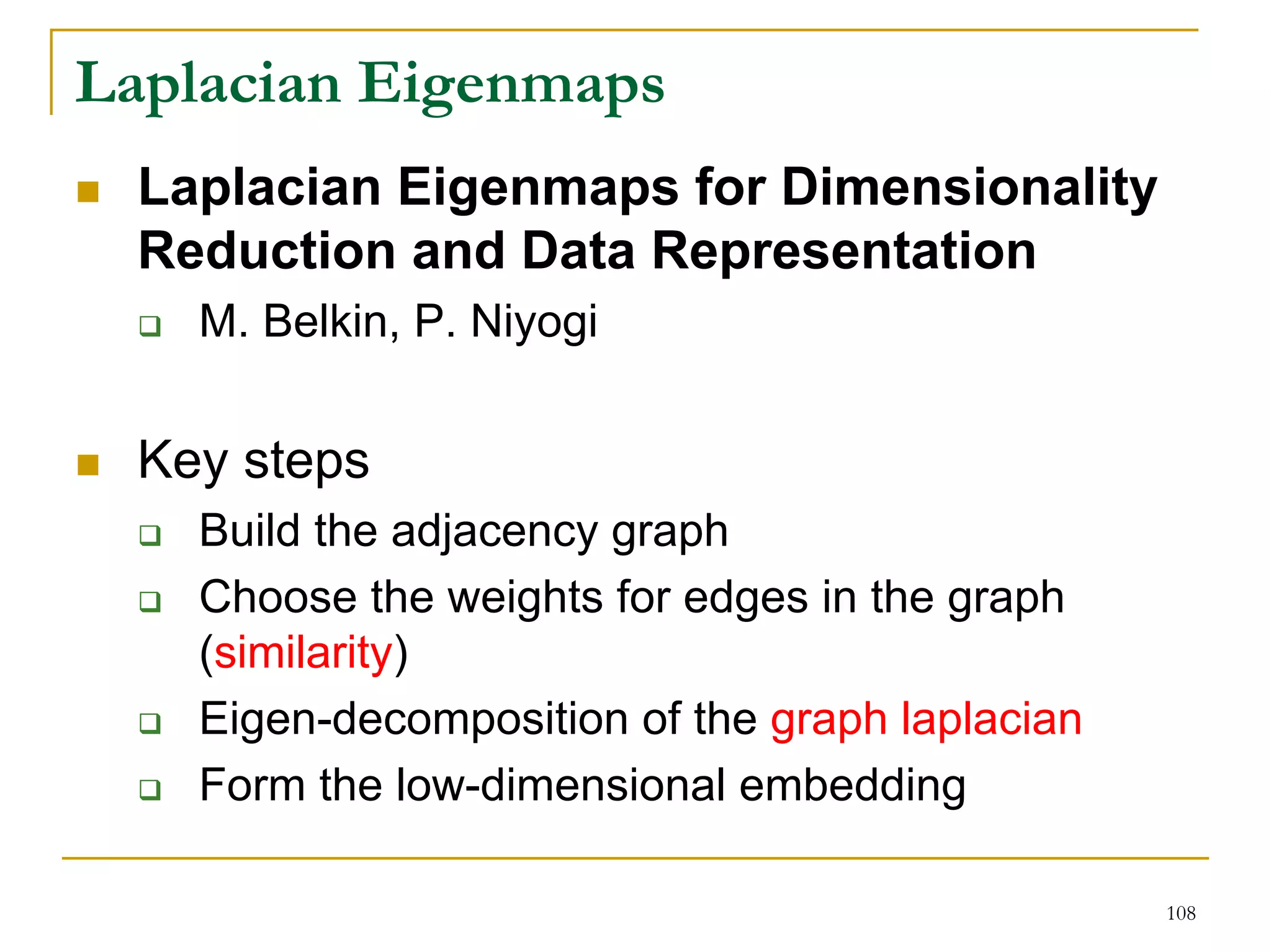 Laplacian Eigenmaps
  Laplacian Eigenmaps for Dimensionality
  Reduction and Data Representation
    M. Belkin, P. Niyogi


  Key steps
    Build the adjacency graph
    Choose the weights for edges in the graph
    (similarity)
    Eigen-decomposition of the graph laplacian
    Form the low-dimensional embedding

                                                 108
 