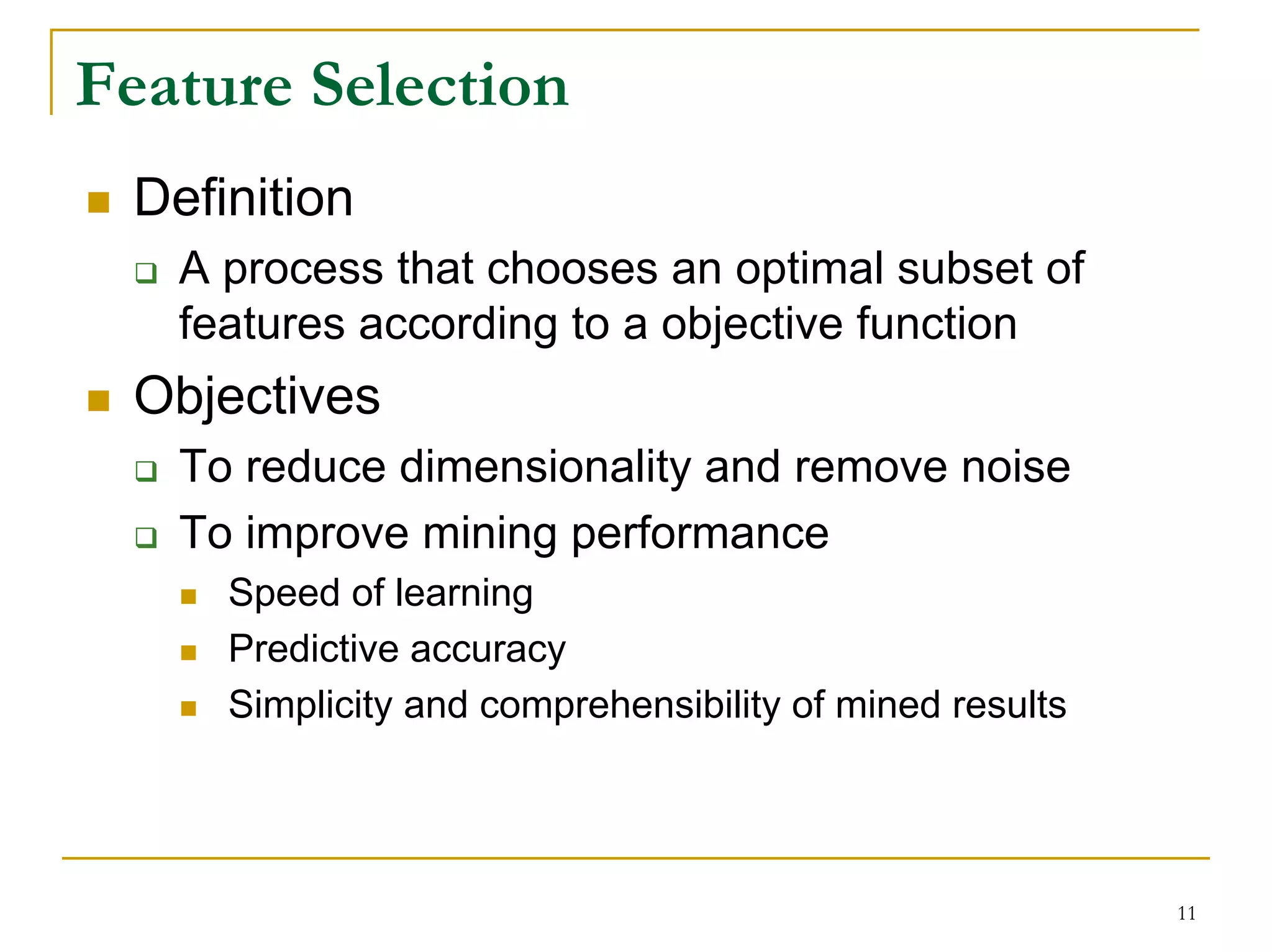 Feature Selection
  Definition
    A process that chooses an optimal subset of
    features according to a objective function
  Objectives
    To reduce dimensionality and remove noise
    To improve mining performance
      Speed of learning
      Predictive accuracy
      Simplicity and comprehensibility of mined results




                                                          11
 