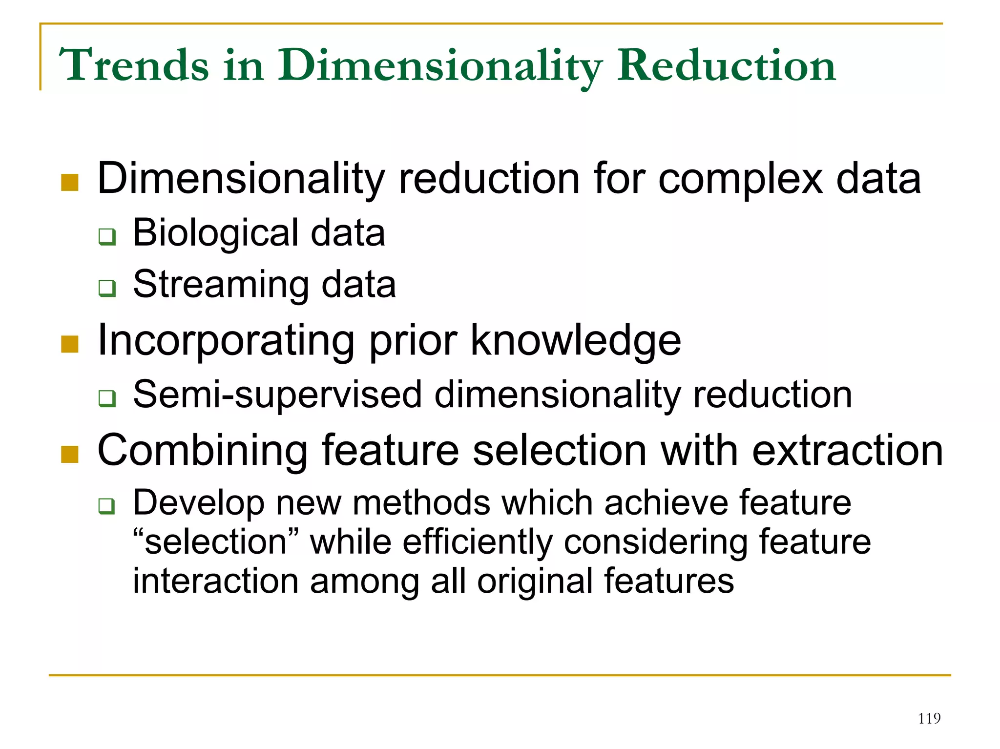 Trends in Dimensionality Reduction

 Dimensionality reduction for complex data
   Biological data
   Streaming data
 Incorporating prior knowledge
   Semi-supervised dimensionality reduction
 Combining feature selection with extraction
   Develop new methods which achieve feature
   “selection” while efficiently considering feature
   interaction among all original features


                                                       119
 