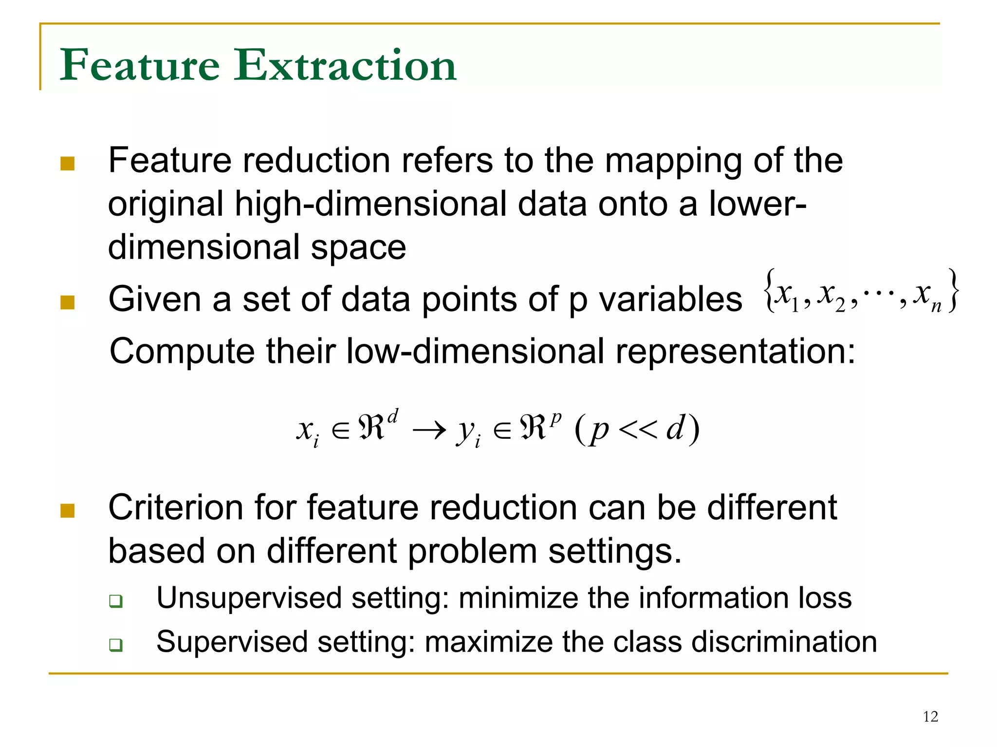 Feature Extraction
  Feature reduction refers to the mapping of the
  original high-dimensional data onto a lower-
  dimensional space
  Given a set of data points of p variables {x1 , x2 , L, xn }
  Compute their low-dimensional representation:

               xi ∈ ℜ d → yi ∈ ℜ p ( p << d )

  Criterion for feature reduction can be different
  based on different problem settings.
     Unsupervised setting: minimize the information loss
     Supervised setting: maximize the class discrimination

                                                             12
 