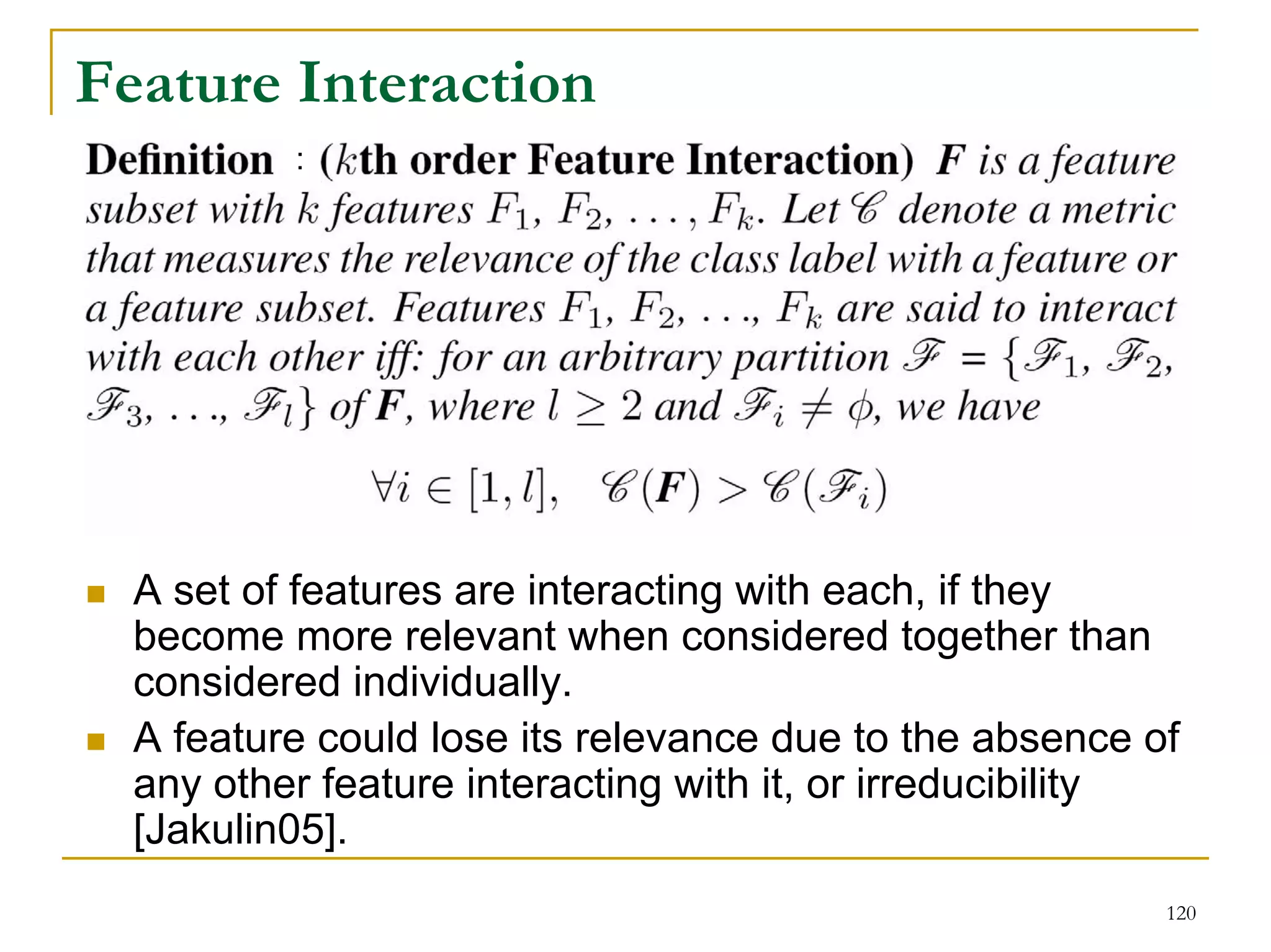 Feature Interaction
          :




  A set of features are interacting with each, if they
  become more relevant when considered together than
  considered individually.
  A feature could lose its relevance due to the absence of
  any other feature interacting with it, or irreducibility
  [Jakulin05].
                                                         120
 