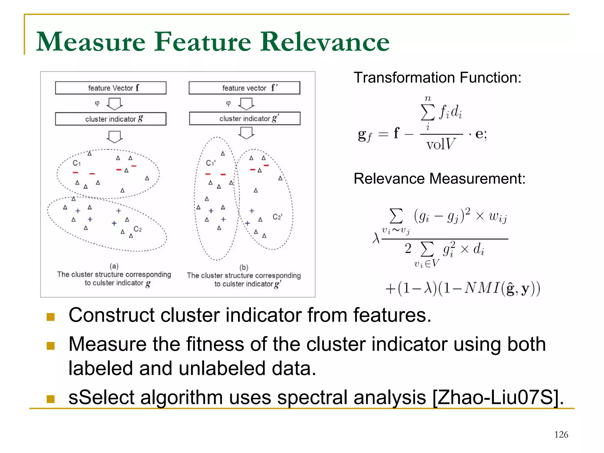 Measure Feature Relevance
                                 Transformation Function:




                                 Relevance Measurement:




  Construct cluster indicator from features.
  Measure the fitness of the cluster indicator using both
  labeled and unlabeled data.
  sSelect algorithm uses spectral analysis [Zhao-Liu07S].
                                                            126
 