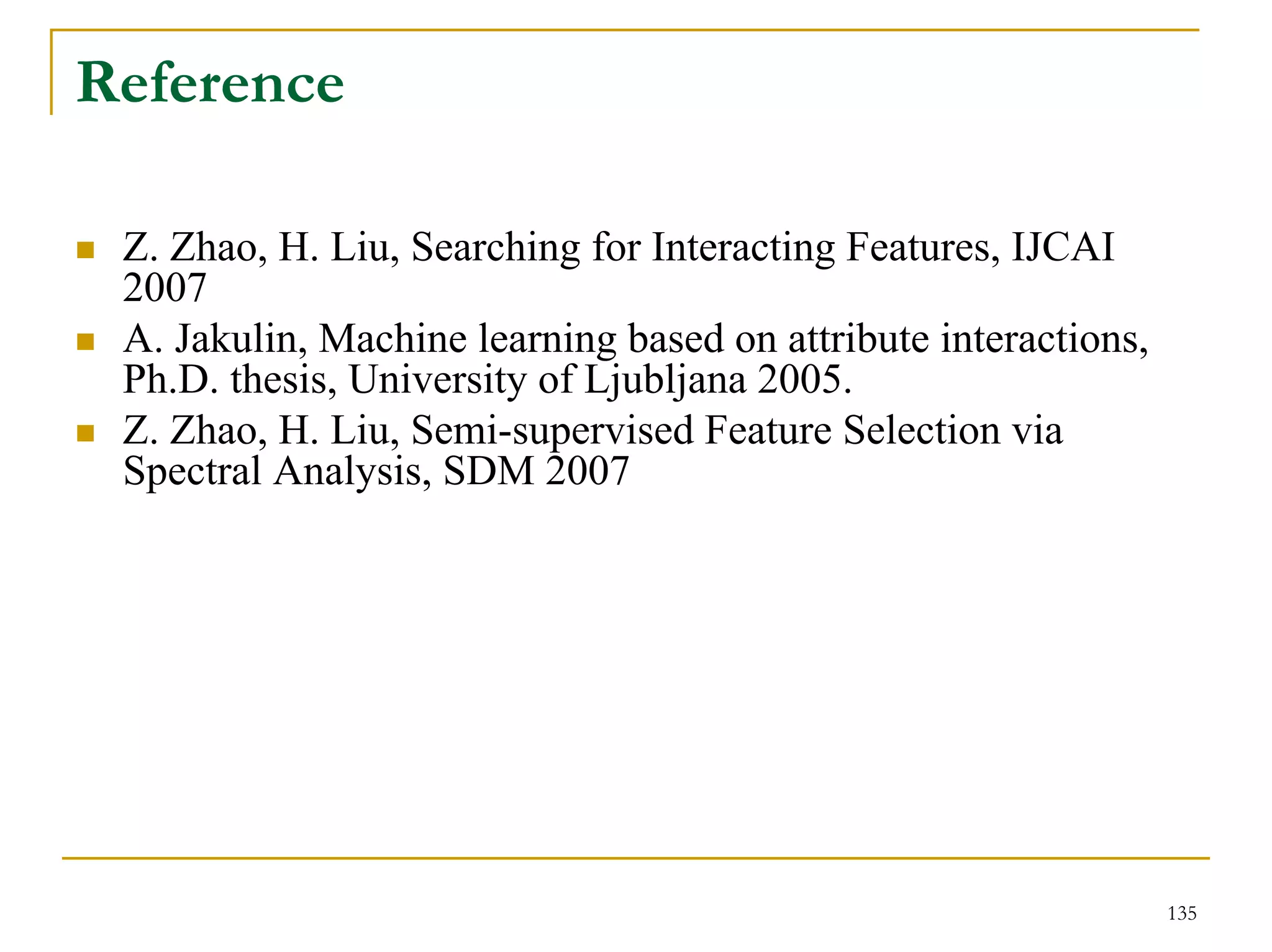Reference

 Z. Zhao, H. Liu, Searching for Interacting Features, IJCAI
 2007
 A. Jakulin, Machine learning based on attribute interactions,
 Ph.D. thesis, University of Ljubljana 2005.
 Z. Zhao, H. Liu, Semi-supervised Feature Selection via
 Spectral Analysis, SDM 2007




                                                                 135
 
