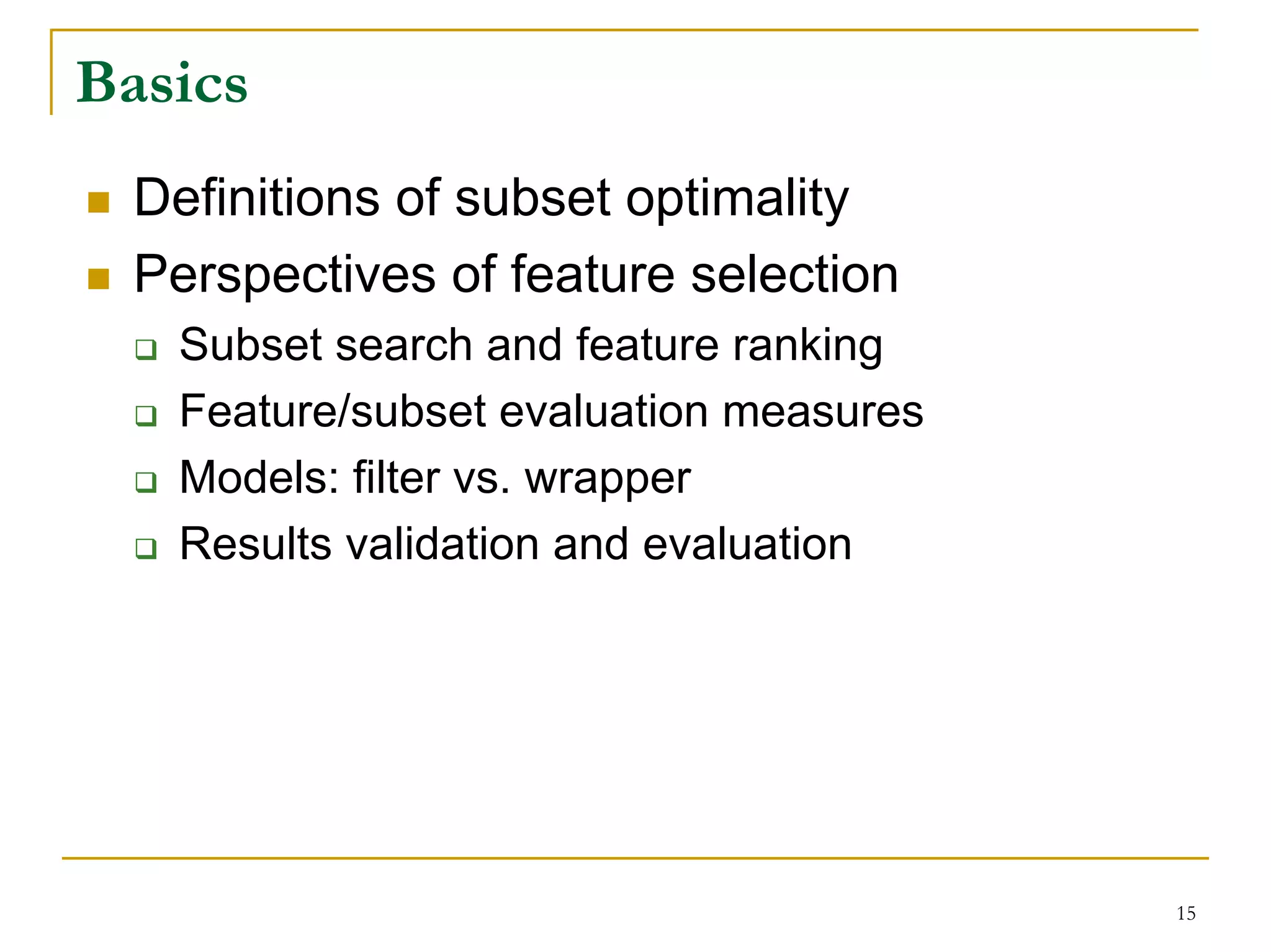 Basics
  Definitions of subset optimality
  Perspectives of feature selection
   Subset search and feature ranking
   Feature/subset evaluation measures
   Models: filter vs. wrapper
   Results validation and evaluation




                                        15
 